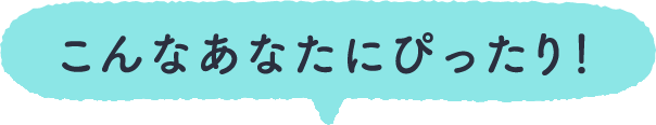 こんなあなたにぴったり！