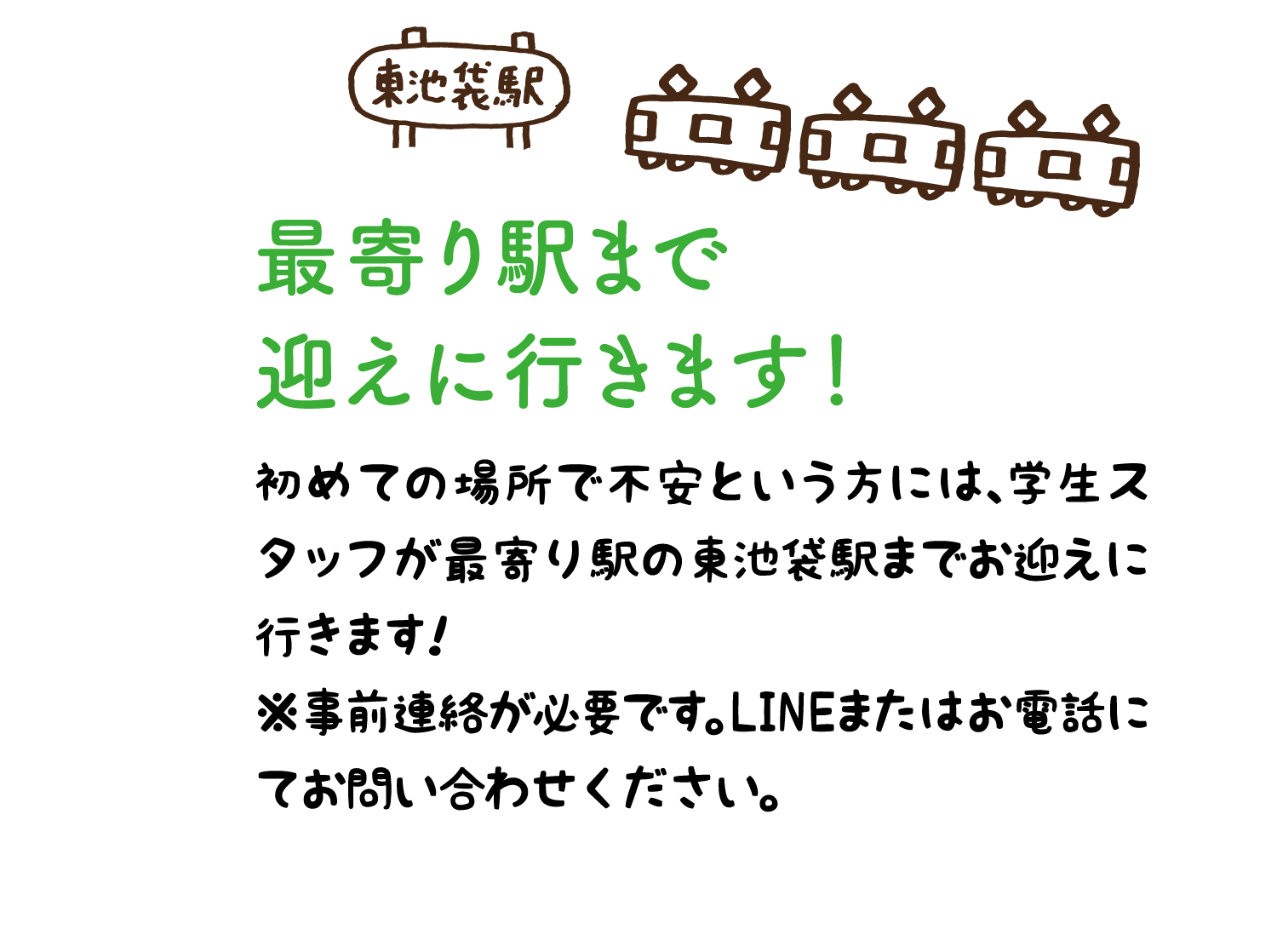 最寄り駅まで 迎えに行きます！ 初めての場所で不安という方には、学生スタッフが最寄り駅の東池袋駅までお迎えに行きます！ ※事前連絡が必要です。LINEまたはお電話にてお問い合わせください。