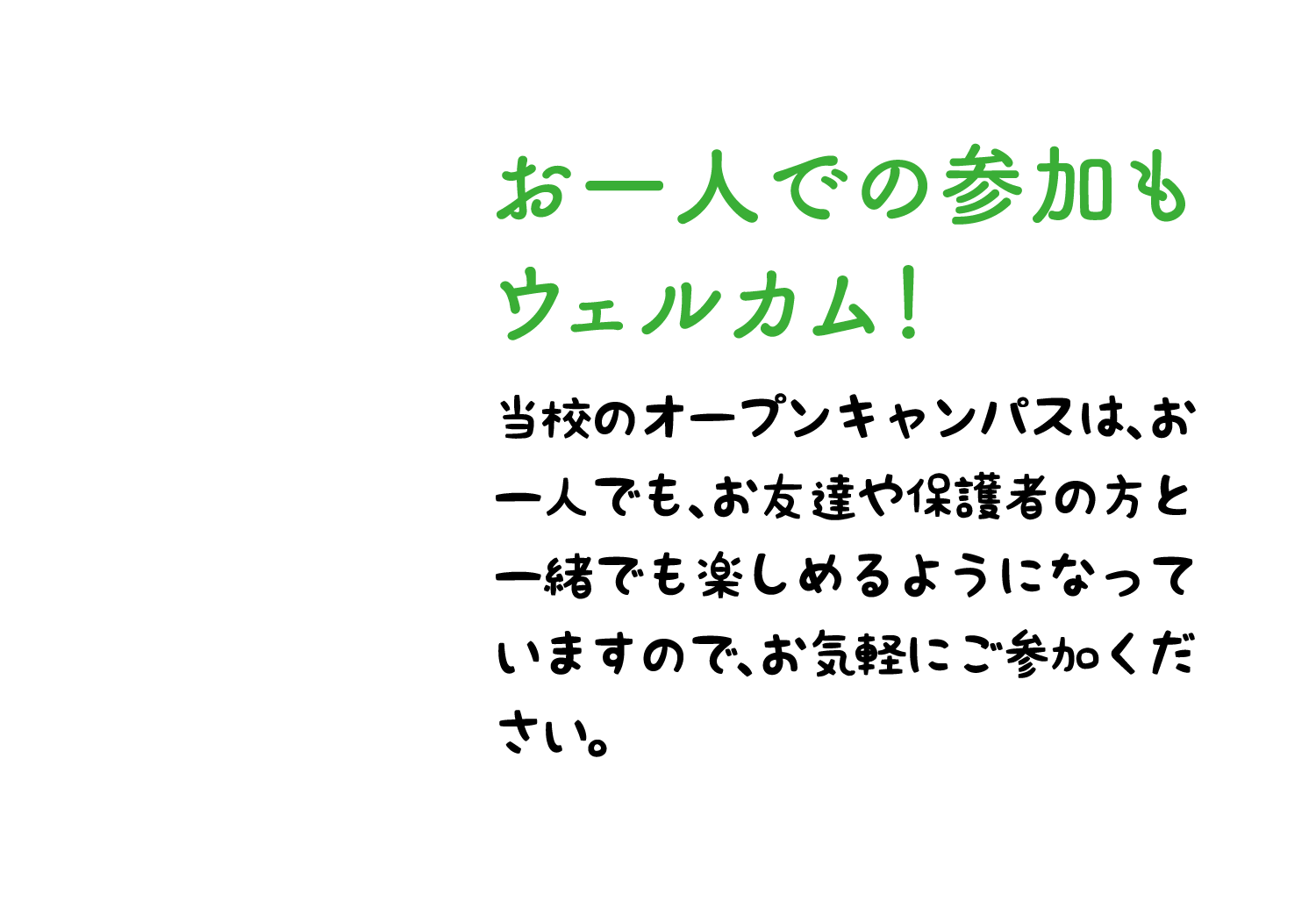 お一人での参加も ウェルカム！ 当校のオープンキャンパスは、お一人でも、お友達や保護者の方と一緒でも楽しめるようになっていますので、お気軽にご参加ください。