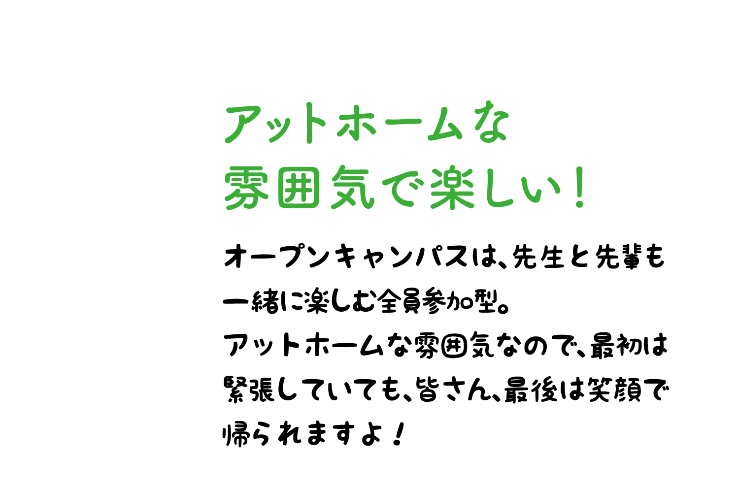 アットホームな雰囲気で楽しい！ オープンキャンパスは、先生と先輩も一緒に楽しむ全員参加型。アットホームな雰囲気なので、最初は緊張していても、皆さん、最後は笑顔で帰られますよ！