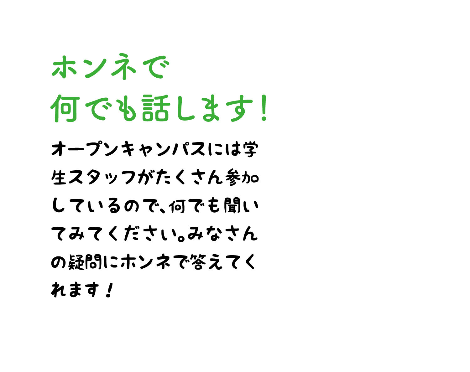 ホンネで何でも話します！ オープンキャンパスには学生スタッフがたくさん参加しているので、何でも聞いてみてください。みなさんの疑問にホンネで答えてくれます！