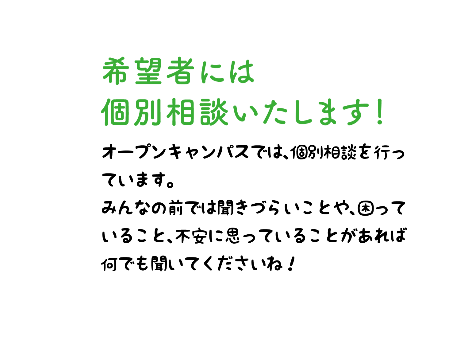 希望者には個別相談いたします！ オープンキャンパスでは、個別相談会を行っています。みんなの前では聞きづらいことや、困っていること、不安に思っていることがあれば何でも聞いてくださいね！