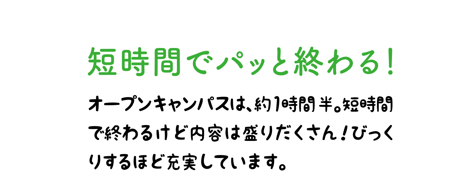 短時間でパッと終わる！ オープンキャンパスは、約1時間半。短時間で終わるけど内容は盛りだくさん！びっくりするほど充実しています。