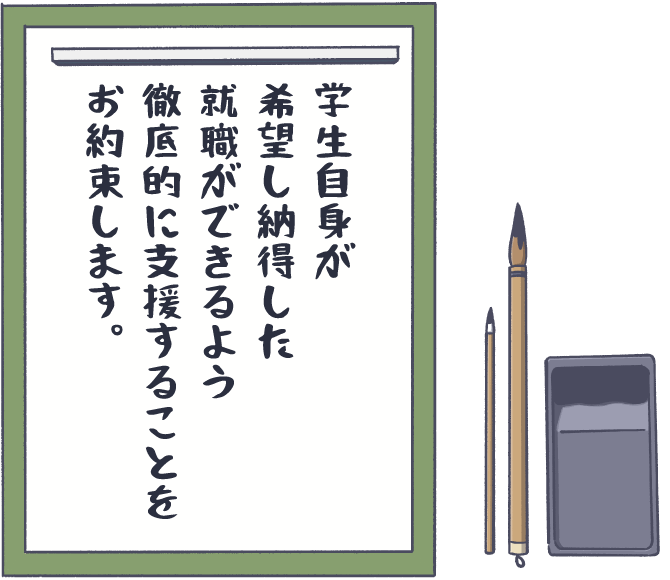 学生自身が希望し納得した就職ができるよう徹底的に支援することをお約束します。