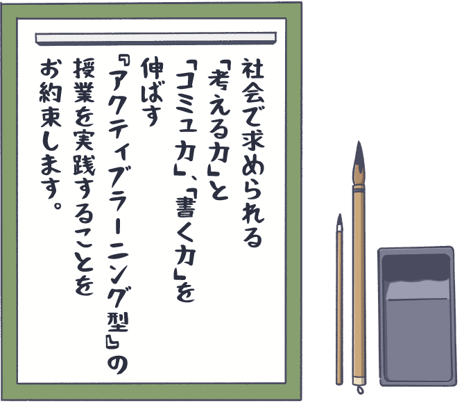 社会で求められる「考える力」と「コミュ力」、「書く力」を伸ばす『アクティブラーニング型』 の授業を実践することをお約束します。