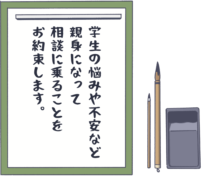 学生の悩みや不安など親身になって相談に乗ることをお約束します。