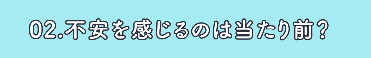 02.不安を感じるのは当たり前？