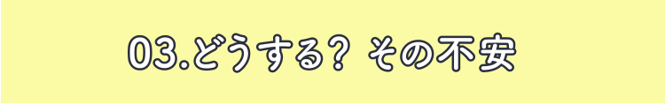 03.どうする？ その不安