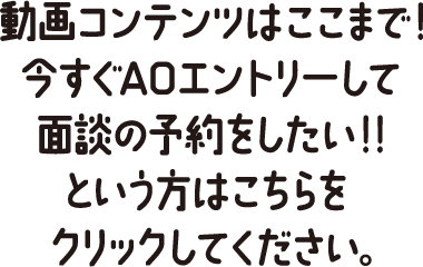 動画コンテンツはここまで！今すぐAOエントリーして面談の予約をしたい！！という方はこちらをクリックしてください。