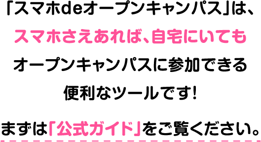 「スマホdeオープンキャンパス」は、スマホさえあれば、自宅にいてもオープンキャンパスに参加できる便利なツールです！まずは「公式ガイド」をご覧ください。