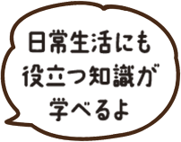 日常生活にも役立つ知識があるよ