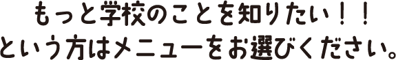 もっと学校のことを知りたい！！という方はメニューをお選びください。